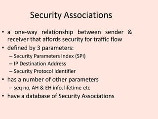 Security Associations
• a one-way relationship between sender &
receiver that affords security for traffic flow
• defined by 3 parameters:
– Security Parameters Index (SPI)
– IP Destination Address
– Security Protocol Identifier
• has a number of other parameters
– seq no, AH & EH info, lifetime etc
• have a database of Security Associations
 
