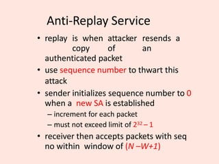 Anti-Replay Service
• replay is when attacker resends a
copy of an
authenticated packet
• use sequence number to thwart this
attack
• sender initializes sequence number to 0
when a new SA is established
– increment for each packet
– must not exceed limit of 232 – 1
• receiver then accepts packets with seq
no within window of (N –W+1)
 