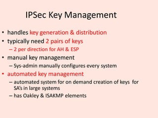 IPSec Key Management
• handles key generation & distribution
• typically need 2 pairs of keys
– 2 per direction for AH & ESP
• manual key management
– Sys-admin manually configures every system
• automated key management
– automated system for on demand creation of keys for
SA’s in large systems
– has Oakley & ISAKMP elements
 
