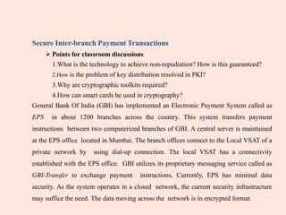 Secure Inter-branch Payment Transactions
 Points for classroom discussions
1.What is the technology to achieve non-repudiation? How is this guaranteed?
2.How is the problem of key distribution resolved in PKI?
3.Why are cryptographic toolkits required?
4.How can smart cards be used in cryptography?
General Bank Of India (GBI) has implemented an Electronic Payment System called as
EPS in about 1200 branches across the country. This system transfers payment
instructions between two computerized branches of GBI. A central server is maintained
at the EPS office located in Mumbai. The branch offices connect to the Local VSAT of a
private network by using dial-up connection. The local VSAT has a connectivity
established with the EPS office. GBI utilizes its proprietary messaging service called as
GBI-Transfer to exchange payment instructions. Currently, EPS has minimal data
security. As the system operates in a closed network, the current security infrastructure
may suffice the need. The data moving across the network is in encrypted format.
 