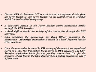 • Current EPS Architecture EPS is used to transmit payment details from
the payer branch to the payee branch via the central server in Mumbai
which is also described stepby- step.
• A data-entry person in the Payer Branch enters transaction details
through the EPS interface.
• A Bank Officer checks the validity of the transaction through the EPS
interface.
• After validating the transaction, the Bank Officer authorizes the
transaction. Authorized transaction is stored in a local Payment Master
(PM) database.
• Once the transaction is stored in PM, a copy of the same is encrypted and
stored in a file. This transaction file is stored in OUT directory. The GBI-
Transfer application looks for any pending transactions (i.e. for the
presence of any files in the OUT directory) by a polling mechanism and if
it finds such
 