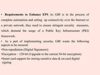 • Requirements to Enhance EPS As GBI is in the process of
complete automation and setting up connectivity over the Internet or
a private network, they need to ensure stringent security measures,
which demand the usage of a Public Key Infrastructure (PKI)
framework.
• As a part of implementing security, GBI wants the following
aspects to be ensured:
•Non-repudiation (Digital Signatures)
•Encryption – 128-bit (Upgrade to the current 56-bit encryption)
•Smart card support for storing sensitive data & on-card digital
signing
 
