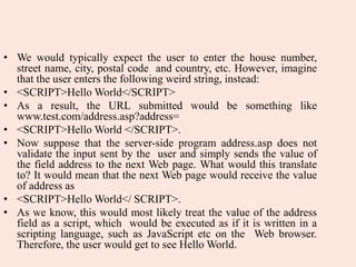 • We would typically expect the user to enter the house number,
street name, city, postal code and country, etc. However, imagine
that the user enters the following weird string, instead:
• <SCRIPT>Hello World</SCRIPT>
• As a result, the URL submitted would be something like
www.test.com/address.asp?address=
• <SCRIPT>Hello World </SCRIPT>.
• Now suppose that the server-side program address.asp does not
validate the input sent by the user and simply sends the value of
the field address to the next Web page. What would this translate
to? It would mean that the next Web page would receive the value
of address as
• <SCRIPT>Hello World</ SCRIPT>.
• As we know, this would most likely treat the value of the address
field as a script, which would be executed as if it is written in a
scripting language, such as JavaScript etc on the Web browser.
Therefore, the user would get to see Hello World.
 