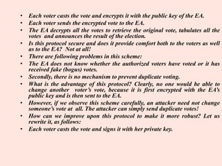 • Each voter casts the vote and encrypts it with the public key of the EA.
• Each voter sends the encrypted vote to the EA.
• The EA decrypts all the votes to retrieve the original vote, tabulates all the
votes and announces the result of the election.
• Is this protocol secure and does it provide comfort both to the voters as well
as to the EA? Not at all!
• There are following problems in this scheme:
• The EA does not know whether the authorized voters have voted or it has
received fake (bogus) votes.
• Secondly, there is no mechanism to prevent duplicate voting.
• What is the advantage of this protocol? Clearly, no one would be able to
change another voter’s vote, because it is first encrypted with the EA’s
public key and is then sent to the EA.
• However, if we observe this scheme carefully, an attacker need not change
someone’s vote at all. The attacker can simply send duplicate votes!
• How can we improve upon this protocol to make it more robust? Let us
rewrite it, as follows:
• Each voter casts the vote and signs it with her private key.
 