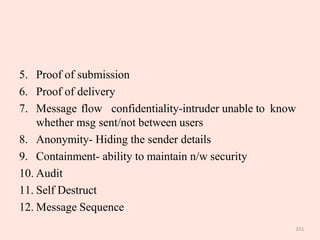 251
5. Proof of submission
6. Proof of delivery
7. Message flow confidentiality-intruder unable to know
whether msg sent/not between users
8. Anonymity- Hiding the sender details
9. Containment- ability to maintain n/w security
10. Audit
11. Self Destruct
12. Message Sequence
 