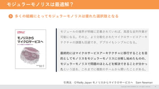 モジュラーモノリスは最適解？
Copyright 2024 CASAREAL,Inc. All rights reserved. 18
多くの組織にとってモジュラーモノリスは優れた選択肢となる
引用元：O‘Reilly Japan モノリスからマイクロサービスへ Sam Newman
モジュールの境界が明確に定義されていれば、高度な並列作業が
可能になる。その上、より分散化されたマイクロサービスアーキ
テクチャの課題も回避でき、デプロイもシンプルになる。
最終的にはマイクロサービスアーキテクチャに移行することを目
的としてモノリスをモジュラーモノリスに分解し始めたものの、
モジュラーモノリスで問題のほとんどを解決できることが分かっ
たという話を、これまでに複数のチームから聞いたことがある。
 
