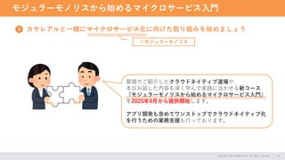 モジュラーモノリスから始めるマイクロサービス入門
Copyright 2024 CASAREAL,Inc. All rights reserved. 26
カサレアルと一緒にマイクロサービス化に向けた取り組みを始めましょう
≒モジュラーモノリス
冒頭でご紹介したクラウドネイティブ道場や、
本日お話した内容を深く学んで実践に活かせる新コース
『モジュラーモノリスから始めるマイクロサービス入門』
を2025年4月から提供開始します。
アプリ開発も含めてワンストップでクラウドネイティブ化
を行うための業務支援も行っております。
 