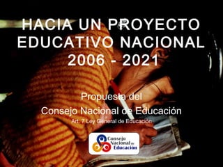 HACIA UN PROYECTO
EDUCATIVO NACIONAL
2006 - 2021
Propuesta del
Consejo Nacional de Educación
Art. 7 Ley General de Educación
 