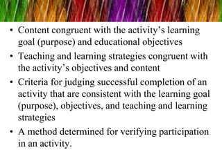 • Content congruent with the activity’s learning
goal (purpose) and educational objectives
• Teaching and learning strategies congruent with
the activity’s objectives and content
• Criteria for judging successful completion of an
activity that are consistent with the learning goal
(purpose), objectives, and teaching and learning
strategies
• A method determined for verifying participation
in an activity.
 