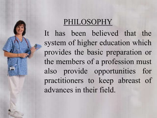 PHILOSOPHY
It has been believed that the
system of higher education which
provides the basic preparation or
the members of a profession must
also provide opportunities for
practitioners to keep abreast of
advances in their field.
 