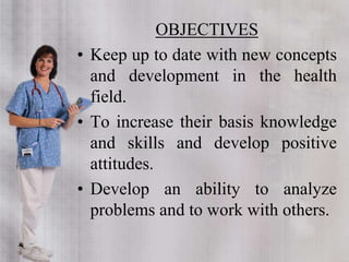 OBJECTIVES
• Keep up to date with new concepts
and development in the health
field.
• To increase their basis knowledge
and skills and develop positive
attitudes.
• Develop an ability to analyze
problems and to work with others.
 