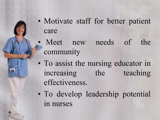 • Motivate staff for better patient
care
• Meet new needs of the
community
• To assist the nursing educator in
increasing the teaching
effectiveness.
• To develop leadership potential
in nurses
 
