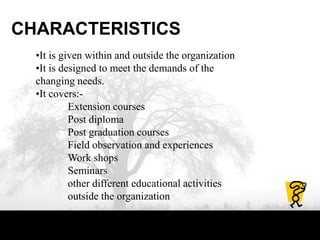 CHARACTERISTICS
•It is given within and outside the organization
•It is designed to meet the demands of the
changing needs.
•It covers:-
Extension courses
Post diploma
Post graduation courses
Field observation and experiences
Work shops
Seminars
other different educational activities
outside the organization
 