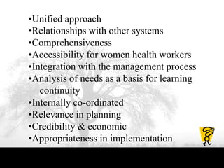 •Unified approach
•Relationships with other systems
•Comprehensiveness
•Accessibility for women health workers
•Integration with the management process
•Analysis of needs as a basis for learning
continuity
•Internally co-ordinated
•Relevance in planning
•Credibility & economic
•Appropriateness in implementation
 