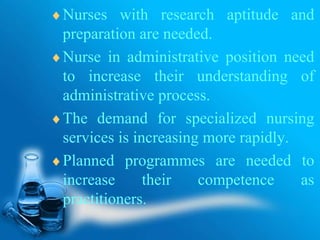 Nurses with research aptitude and
preparation are needed.
Nurse in administrative position need
to increase their understanding of
administrative process.
The demand for specialized nursing
services is increasing more rapidly.
Planned programmes are needed to
increase their competence as
practitioners.
 
