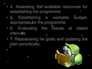 • 4. Assessing the available resources for
establishing the programme.
• 5. Establishing a workable budget,
appropriate for the programme.
• 6. Evaluating the results at stated
intervals.
• 7. Reassessing he goals and updating the
plan periodically.
•
 