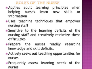  Applies adult learning principles when
helping nurses learn new skills or
information
 Uses teaching techniques that empower
nursing staff
 Sensitive to the learning deficits of the
nursing staff and creatively minimize these
difficulties
 Prepare the nurses readily regarding
knowledge and skill deficits.
 Actively seeks out teaching opportunities for
nurses
 Frequently assess learning needs of the
nurses
 