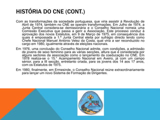 HISTÓRIA DO CNE (CONT.)
Com as transformações da sociedade portuguesa, que viria assistir à Revolução de
Abril de 1974, também no CNE se operam transformações. Em Julho de 1974, a
Junta Central considera-se demissionária e o Conselho Nacional nomeia uma
Comissão Executiva que passa a gerir a Associação. Este processo conduz à
aprovação dos novos Estatutos, em 9 de Março de 1975, em consequência dos
quais é empossada a 1.ª Junta Central eleita por sufrágio directo tendo como
Chefe Nacional Manuel António Velez da Costa, qual viria a ser reconduzido no
cargo em 1980, igualmente através de eleições nacionais.
Em 1976, uma conclusão do Conselho Nacional admite, com condições, a admissão
de jovens de sexo feminino para as várias secções, altura que é considerada por
alguns sectores da associação como o lançamento da coeducação no CNE. Em
1978 realiza-se o 15.° Acampamento Nacional em Aveiro, já com um campo
sénior, para a III secção, entretanto criada, para os jovens dos 14 aos 17 anos,
com os Estatutos de 1975.
Em 1980, finalmente, em Ermesinde, o Conselho Nacional reúne extraordinariamente
para lançar um novo Sistema de Formação de Dirigentes.
 