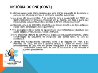 HISTÓRIA DO CNE (CONT.)
Os últimos quinze anos ficam marcados por uma grande expansão do Escutismo e
aumento dos efectivos, em todo o continente e regiões autónomas.
Novas áreas são desenvolvidas. A do ambiente com a inauguração em 1988, do
Centro Nacional de Formação Ambiental, em S. Jacinto, com toda a gama das
mais diversas campanhas, onde se destaca a de "Um Milhão de Árvores"
Campanhas como a do calendário escutista, a do seguro escuta, a da sede própria e
outras vêem, concretizar o nosso património.
A nível pedagógico dá-se realce ao aparecimento das metodologias educativas das
quatro secções, livros, revistas, fichas e manuais.
Rover's, encontros e fóruns de caminheiros, expansão do Escutismo Marítimo, a forte
sensibilização do Escutismo de integração, são pontos fortes na vida da
associação.
Os últimos três Acampamentos Nacionais, como o de Bagunte em 1987, o do
Palheirão em 1992, em que o governo atribuiu a Ordem de Mérito, como
reconhecimento do CNE junto dos jovens Portugueses e o de Valado de Frades
em 1997, constituíram pontos altos na vida da Associação e dos milhares e
milhares de jovens participantes.
 