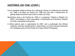 HISTÓRIA DO CNE (CONT.)
Como resultado destes eventos foi a presença maciça no Jamboree da Holanda
em 1995 e do Moot na Suécia em 1996 que são bem o testemunho do
grande desenvolvimento que ocorre a todos os níveis.
Seminários como o da Família em 1994 e o congresso "Valores e Missão" em
96/97, concretizam a forte maturidade e implantação do Escutismo Católico
em toda a sociedade portuguesa.
A última palavra para a organização do CNE, com a publicação dos últimos
estatutos, diversos regulamentos e regimentos e os mais diversos protocolos
com destaque para os dos Países de Língua Oficial Portuguesa.
 