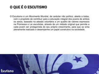 O QUE É O ESCUTISMO
O Escutismo é um Movimento Mundial, de carácter não político, aberto a todos,
com o propósito de contribuir para a educação integral dos jovens de ambos
os sexos, baseado na adesão voluntária a um quadro de valores expressos
na Promessa e Lei escutistas, através de um método original que permite a
cada jovem ser protagonista do seu próprio crescimento, para que se sinta
plenamente realizado e desempenhe um papel construtivo na sociedade.
 