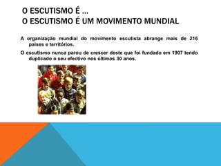 O ESCUTISMO É …
O ESCUTISMO É UM MOVIMENTO MUNDIAL
A organização mundial do movimento escutista abrange mais de 216
países e territórios.
O escutismo nunca parou de crescer deste que foi fundado em 1907 tendo
duplicado o seu efectivo nos últimos 30 anos.
 