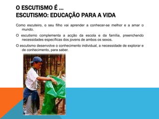 O ESCUTISMO É …
ESCUTISMO: EDUCAÇÃO PARA A VIDA
Como escuteiro, o seu filho vai aprender a conhecer-se melhor e a amar o
mundo.
O escutismo complementa a acção da escola e da família, preenchendo
necessidades específicas dos jovens de ambos os sexos.
O escutismo desenvolve o conhecimento individual, a necessidade de explorar e
de conhecimento, para saber.
 