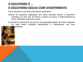 O ESCUTISMO É …
O ESCUTISMO EDUCA COM DIVERTIMENTO
Como escuteiro o seu filho pode brincar aprendendo.
Através de pogramas adequados aos vários escalões etários, o Escutismo
consegue os seus fins de forma a ajudar os jovens a desenvolverem-se
física, intelectual, espiritual e social.
O escutismo proporciona aos jovens uma educação global, de modo a prepará-
los para serem cidadãos participativos e responsáveis nas suas
comunidades.
 