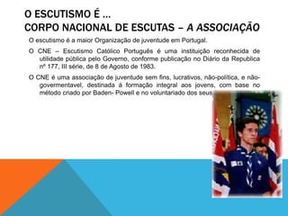 O ESCUTISMO É …
CORPO NACIONAL DE ESCUTAS – A ASSOCIAÇÃO
O escutismo é a maior Organização de juventude em Portugal.
O CNE – Escutismo Católico Português é uma instituição reconhecida de
utilidade pública pelo Governo, conforme publicação no Diário da Republica
nº 177, III série, de 8 de Agosto de 1983.
O CNE é uma associação de juventude sem fins, lucrativos, não-política, e não-
govermentavel, destinada á formação integral aos jovens, com base no
método criado por Baden- Powell e no voluntariado dos seus membros.
 
