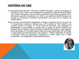 HISTÓRIA DO CNE
O Corpo Nacional de Escutas - Escutismo Católico Português - nasceu em Braga a 27
de Maio de 1923. Foram seus fundadores o Arcebispo D. Manuel Vieira de Matos
e Dr. Avelino Gonçalves, que em Roma mantiveram os primeiros contactos com o
Movimento, quando ali assistiram, em 1922, a um desfile de 20.000 Escutas, por
ocasião do Congresso Eucarístico Internacional que esse ano se realizou na
Cidade Eterna.
Depois de bem documentados regressaram a Braga e rodearam-se de um grupo de
11 bracarenses corajosos e valentes que, a 24 de Maio de 1923, faziam a sua
primeira reunião, no prédio n.º 20 da Praça do Município, para estudarem a
possibilidade e oportunidade da criação de um grupo de Scouts Católicos em
Portugal: Assim nasceu o Corpo de Scouts Católicos Portugueses, cujos estatutos
foram aprovados a 27 de Maio desse mesmo ano pelo governador civil de Braga,
e confirmados em 26 de Novembro pela portaria n.° 3824 do Ministério do Interior
e Direcção Geral de Segurança, começando a partir desse dia a existir
oficialmente, com legalidade e personalidade jurídica.
 