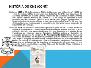 HISTÓRIA DO CNE (CONT.)
Ainda em 1925, a 28 de Fevereiro, o Diário de Governo, com o Decreto n.° 10589, de
14 de Fevereiro, ratifica a aprovação dos Estatutos do CNS, cujo documento foi
assinado por Manuel Teixeira Gomes, Presidente do Ministério, Helder Armando
dos Santos Ribeiro, Ministro da Guerra. A 15 de Março foi aprovada a nova
redacção do Regulamento Geral e ainda nesse ano, alguns responsáveis do
Movimento deslocaram-se a Roma e foram recebidos pelo Papa Pio Xl, que lhes
dirigiu palavras de muito apreço e encorajamento pelo progresso e expansão do
Movimento, em Portugal.
O ano de 1926 foi de intensa actividade e projecção para o CNE. Durante ele foram
criadas e aprovadas as Juntas Regionais de Portalegre, Açores, Coimbra, Lisboa
e Núcleo do Porto, que vieram juntar-se à de Leiria, criada no ano anterior. Prova
inequívoca do interesse que o Escutismo Católico estava a despertar na
população portuguesa foi também o 1.° Acampamento Nacional que em Agosto
desse ano se realizou em Aljubarrota, durante o qual foi entronizada na capela de
São Jorge a imagem do Beato Nuno, transportada para ali num impressionante
cortejo de mais de 10.000 pessoas. Este acampamento serviu como rastilho para
galvanizar os entusiasmos da juventude portuguesa de tal modo que, no ano
seguinte, foram constituídas as Juntas Regionais da Guarda, Viseu e Madeira e
os Núcleos da Régua, Coimbra e Aveiro.
 