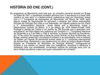 HISTÓRIA DO CNE (CONT.)
Os progressos do Movimento eram tais que, no conselho nacional reunido em Braga
em Maio de 1927, o Arcebispo fundador afirmava que "o escutismo é a maior obra
católica no meu país" e a testemunhá-lo realizava-se logo em Dezembro desse
ano o 1.º Congresso de Assistentes do Movimento; em Março de 1928, após
alguns meses de negociações foi aprovado o estatuto das várias associações
Escutas de Portugal com vista à sua federação; em Agosto realizou-se em Cacia
o 2.° Acampamento Nacional... ainda nesse ano o Movimento chega a
Moçambique (cidade da Beira). A 5 de Março de 1929 Baden-Powell visita
Portugal e assiste em Lisboa a um desfile de 700 Escutas que o aplaudem com
entusiasmo; em Abril desse ano realiza-se em Coimbra o 1.° Congresso Nacional
de Dirigentes e a 2 de Maio o CNS é admitido no Bureau Mundial do Escutismo;
em 16 de Junho foi inaugurada a Sede da Junta Central, na Rua da Boavista, em
Braga, estando presentes o Arcebispo-Fundador e as autoridades civis e militares
da cidade; em Agosto 26 elementos tomam parte no 3.º Jamboree Internacional
de Arrowe Park, merecendo o seu testemunho um ofício do próprio Baden-Powell,
dirigido ao Presidente da República de Portugal dizendo:"...distinguiram-se
durante a sua estada no campo pela sua inteligência, disciplina e eficiência e
sobretudo pela sua amabilidade, encantador espirito de amizade para com os
seus irmãos escuteiros e para com quem estivessem em contacto."
 