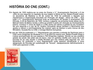 HISTÓRIA DO CNE (CONT.)
Em Agosto de 1930 realizou-se na praia da Granja o 3.° Acampamento Nacional; a 9 de
Julho do ano seguinte no regresso da sua viagem à África do Sul, Baden-Powell visitou
os escuteiros da Madeira; a 29 de Junho de 1932 foi publicado o Decreto que
regularizava a Organização Escutista em Portugal; em Braga - berço do CNE -, teve
lugar o 4.° Acampamento Nacional onde se levantaram 93 tendas e acamparam 464
Escutas. A 28 de Setembro de 1932, tombou o gigante; às primeiras horas desse dia D.
Manuel Vieira de Matos rendeu a alma ao criador e partiu em direcção ao Acampamento
Eterno. Contava 71 anos de idade e o CNE sentiu por dentro a partida do seu fundador!
No ano seguinte é a vez de Dr. Avelino Gonçalves deixar também o Movimento que
ajudou a nascer e carinhosamente fez crescer, para se dedicar a outro múnus do seu
Ministério. Sucede-lhe no CNE o Cónego Martins Gonçalves.
No ano de 1934 foi publicado o 1.° Regulamento que permite a entrada de Senhoras para o
CNS como Dirigentes de Alcateias e a 12 de Abril do mesmo ano, Baden-Powell chega a
Lisboa acompanhado de sua esposa e 700 Dirigentes ingleses. Devido ao seu precário
estado de saúde não pôde sair do barco, mas um garboso desfile com cerca de 2 mil
Escutas foi ao cais saudar o Chefe Mundial que nos visitava pela segunda vez. Em
Novembro foi publicado o novo Regulamento onde aparece oficialmente a nova
designação de Escutas em substituição de "Scouts", desaparecendo definitivamente o
CNS para aparecer o CNE.
 