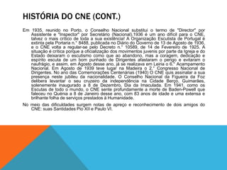 HISTÓRIA DO CNE (CONT.)
Em 1935, reunido no Porto, o Conselho Nacional substitui o termo de "Director" por
Assistente e "Inspector" por Secretário (Nacional).1936 é um ano difícil para o CNE,
talvez o mais crítico de toda a sua existência! A Organização Escutista de Portugal é
extinta pela Portaria n.° 8488, publicada no Diário do Governo de 13 de Agosto de 1936,
e o CNE volta a regular-se pelo Decreto n.° 10589, de 14 de Fevereiro de 1925. A
situação é crítica porque a oficialização dos movimentos juvenis por parte da Igreja e do
Estado deixaram o escutismo como que ao abandono, mas a coragem, dedicação e
espírito escuta de um bom punhado de Dirigentes afastaram o perigo e evitaram o
naufrágio, e assim, em Agosto desse ano, já se realizava em Leiria o 6.° Acampamento
Nacional. Em Agosto de 1939 teve lugar na Madeira o 2.° Congresso Nacional de
Dirigentes. No ano das Comemorações Centenárias (1940) O CNE quis assinalar a sua
presença neste jubileu da nacionalidade. O Conselho Nacional da Figueira da Foz
delibera levantar o seu cruzeiro da independência na Cidade Berço, Guimarães,
solenemente inaugurado a 8 de Dezembro, Dia da Imaculada. Em 1941, como os
Escutas de todo o mundo, o CNE sente profundamente a morte de Baden-Powell que
faleceu no Quénia a 8 de Janeiro desse ano, com 83 anos de idade e uma extensa e
brilhante folha de serviços prestados à Humanidade.
No meio das dificuldades surgem notas de apreço e reconhecimento de dois amigos do
CNE: suas Santidades Pio XII e Paulo VI.
 