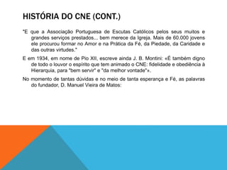 HISTÓRIA DO CNE (CONT.)
"E que a Associação Portuguesa de Escutas Católicos pelos seus muitos e
grandes serviços prestados... bem merece da Igreja. Mais de 60.000 jovens
ele procurou formar no Amor e na Prática da Fé, da Piedade, da Caridade e
das outras virtudes."
E em 1934, em nome de Pio XII, escreve ainda J. B. Montini: «É também digno
de todo o louvor o espírito que tem animado o CNE: fidelidade e obediência à
Hierarquia, para "bem servir" e "da melhor vontade"».
No momento de tantas dúvidas e no meio de tanta esperança e Fé, as palavras
do fundador, D. Manuel Vieira de Matos:
 