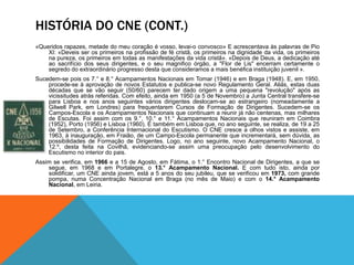 HISTÓRIA DO CNE (CONT.)
«Queridos rapazes, metade do meu coração é vosso, levai-o convosco» E acrescentava às palavras de Pio
XI: «Deveis ser os primeiros na profissão de fé cristã, os primeiros na dignidade da vida, os primeiros
na pureza, os primeiros em todas as manifestações da vida cristã». «Depois de Deus, a dedicação até
ao sacrifício dos seus dirigentes, e o seu magnifico órgão, a "Flor de Lis" encerram certamente o
segredo do extraordinário progresso desta que consideramos a mais benéfica instituição juvenil ».
Sucedem-se pois os 7.° e 8.° Acampamentos Nacionais em Tomar (1946) e em Braga (1948). E, em 1950,
procede-se à aprovação de novos Estatutos e publica-se novo Regulamento Geral. Aliás, estas duas
décadas que se vão seguir (50/60) parecem ter dado origem a uma pequena "revolução" após as
vicissitudes atrás referidas. Com efeito, ainda em 1950 (a 5 de Novembro) a Junta Central transfere-se
para Lisboa e nos anos seguintes vários dirigentes deslocam-se ao estrangeiro (nomeadamente a
Gilwell Park, em Londres) para frequentarem Cursos de Formação de Dirigentes. Sucedem-se os
Campos-Escola e os Acampamentos Nacionais que continuam a reunir já não centenas, mas milhares
de Escutas. Foi assim com os 9.°, 10.° e 11.° Acampamentos Nacionais que reuniram em Coimbra
(1952), Porto (1956) e Lisboa (1960). É também em Lisboa que, no ano seguinte, se realiza, de 19 a 25
de Setembro, a Conferência Internacional do Escutismo. O CNE cresce a olhos vistos e assiste, em
1963, à inauguração, em Fraião, de um Campo-Escola permanente que incrementará, sem dúvida, as
possibilidades de Formação de Dirigentes. Logo, no ano seguinte, novo Acampamento Nacional, o
12.º, desta feita na Covilhã, evidenciando-se assim uma preocupação pelo desenvolvimento do
Escutismo no interior do pais.
Assim se verifica, em 1966 e a 15 de Agosto, em Fátima, o 1.° Encontro Nacional de Dirigentes, a que se
segue, em 1968 e em Portalegre, o 13.° Acampamento Nacional. E com tudo isto, ainda por
solidificar, um CNE ainda jovem, está a 5 anos do seu jubileu, que se verificou em 1973, com grande
pompa, numa Concentração Nacional em Braga (no mês de Maio) e com o 14.° Acampamento
Nacional, em Leiria.
 
