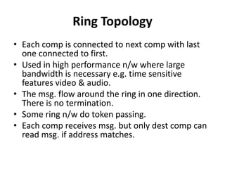 Ring Topology
• Each comp is connected to next comp with last
one connected to first.
• Used in high performance n/w where large
bandwidth is necessary e.g. time sensitive
features video & audio.
• The msg. flow around the ring in one direction.
There is no termination.
• Some ring n/w do token passing.
• Each comp receives msg. but only dest comp can
read msg. if address matches.
 
