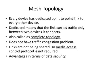 Mesh Topology
• Every device has dedicated point to point link to
every other device.
• Dedicated means that the link carries traffic only
between two devices it connects.
• Also called as complete topology.
• Does not have traffic congestion problem.
• Links are not being shared, so media access
control protocol is not required.
• Advantages in terms of data security.
 