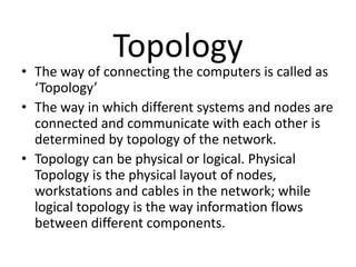 Topology
• The way of connecting the computers is called as
‘Topology’
• The way in which different systems and nodes are
connected and communicate with each other is
determined by topology of the network.
• Topology can be physical or logical. Physical
Topology is the physical layout of nodes,
workstations and cables in the network; while
logical topology is the way information flows
between different components.
 