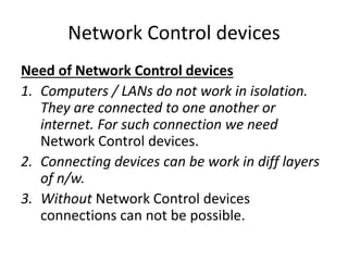 Network Control devices
Need of Network Control devices
1. Computers / LANs do not work in isolation.
They are connected to one another or
internet. For such connection we need
Network Control devices.
2. Connecting devices can be work in diff layers
of n/w.
3. Without Network Control devices
connections can not be possible.
 