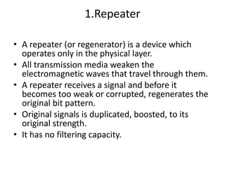 1.Repeater
• A repeater (or regenerator) is a device which
operates only in the physical layer.
• All transmission media weaken the
electromagnetic waves that travel through them.
• A repeater receives a signal and before it
becomes too weak or corrupted, regenerates the
original bit pattern.
• Original signals is duplicated, boosted, to its
original strength.
• It has no filtering capacity.
 