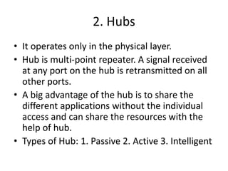 2. Hubs
• It operates only in the physical layer.
• Hub is multi-point repeater. A signal received
at any port on the hub is retransmitted on all
other ports.
• A big advantage of the hub is to share the
different applications without the individual
access and can share the resources with the
help of hub.
• Types of Hub: 1. Passive 2. Active 3. Intelligent
 