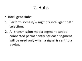 2. Hubs
• Intelligent Hubs:
1. Perform some n/w mgmt & intelligent path
selection.
2. All transmission media segment can be
connected permanently b/c each segment
will be used only when a signal is sent to a
device.
 