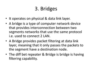 3. Bridges
• It operates on physical & data link layer.
• A bridge is a type of computer network device
that provides interconnection between two
segments networks that use the same protocol
i.e. used to connect 2 LAN.
• A Bridge provides packet filtering at data link
layer, meaning that it only passes the packets to
the segment have a destination node.
• The diff bet repeater & Bridge is bridge is having
filtering capability.
 