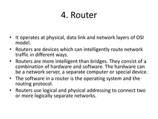 4. Router
• It operates at physical, data link and network layers of OSI
model.
• Routers are devices which can intelligently route network
traffic in different ways.
• Routers are more intelligent than bridges. They consist of a
combination of hardware and software. The hardware can
be a network server, a separate computer or special device.
• The software in a router is the operating system and the
routing protocol.
• Routers use logical and physical addressing to connect two
or more logically separate networks.
 