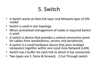 5. Switch
• It Switch works at Data link layer and Network layer of OSI
model.
• Switch is used in star topology.
• When centralized management of nodes is required Switch
is used.
• A switch is device that provides a central connection point
for cables from workstations, servers and peripherals.
• A switch is a small hardware device that joins multiple
computers together within one Local Area Network (LAN).
• Switch has a buffer for each link to which it has connected.
• Two types are:1. Store & forward, 2.Cut Through switch
 