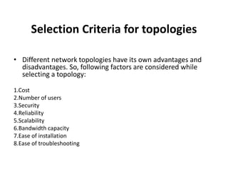 Selection Criteria for topologies
• Different network topologies have its own advantages and
disadvantages. So, following factors are considered while
selecting a topology:
1.Cost
2.Number of users
3.Security
4.Reliability
5.Scalability
6.Bandwidth capacity
7.Ease of installation
8.Ease of troubleshooting
 
