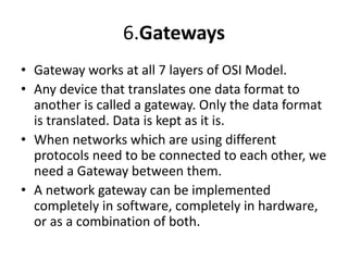6.Gateways
• Gateway works at all 7 layers of OSI Model.
• Any device that translates one data format to
another is called a gateway. Only the data format
is translated. Data is kept as it is.
• When networks which are using different
protocols need to be connected to each other, we
need a Gateway between them.
• A network gateway can be implemented
completely in software, completely in hardware,
or as a combination of both.
 