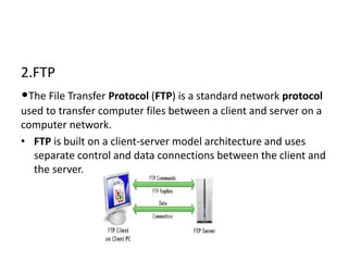 2.FTP
•The File Transfer Protocol (FTP) is a standard network protocol
used to transfer computer files between a client and server on a
computer network.
• FTP is built on a client-server model architecture and uses
separate control and data connections between the client and
the server.
 