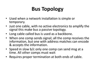 Bus Topology
• Used when a network installation is simple or
temporary.
• Just one cable, with no active electronics to amplify the
signal this make bus a passive topology.
• Long cable called bus is used as a backbone.
• When one comp sends signal; all the comp receives the
information, but one with address matches can encode
& accepts the information.
• Speed in slow b/c only one comp can send msg at a
time. All other comps must wait
• Requires proper termination at both ends of cable.
 